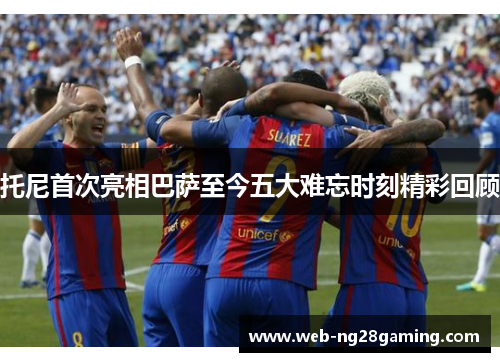 托尼首次亮相巴萨至今五大难忘时刻精彩回顾