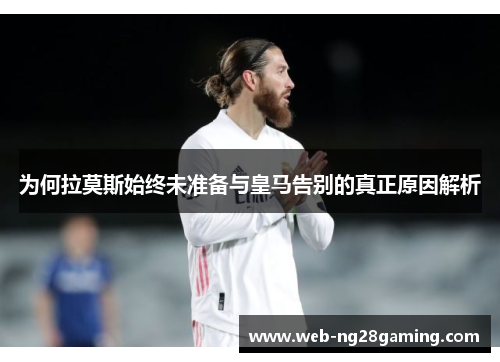 为何拉莫斯始终未准备与皇马告别的真正原因解析