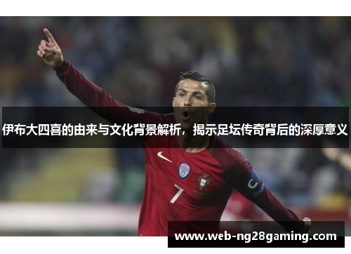 伊布大四喜的由来与文化背景解析，揭示足坛传奇背后的深厚意义