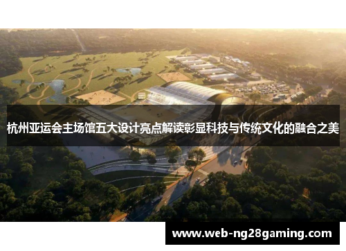 杭州亚运会主场馆五大设计亮点解读彰显科技与传统文化的融合之美