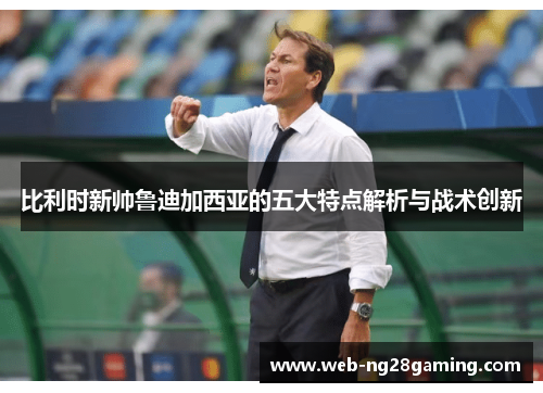 比利时新帅鲁迪加西亚的五大特点解析与战术创新