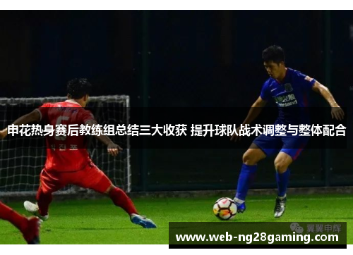 申花热身赛后教练组总结三大收获 提升球队战术调整与整体配合