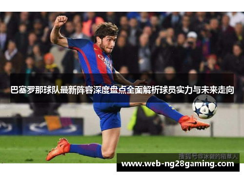 巴塞罗那球队最新阵容深度盘点全面解析球员实力与未来走向