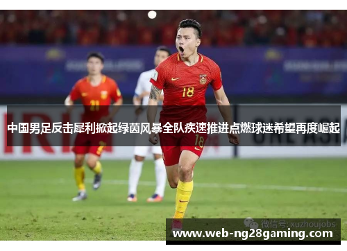 中国男足反击犀利掀起绿茵风暴全队疾速推进点燃球迷希望再度崛起