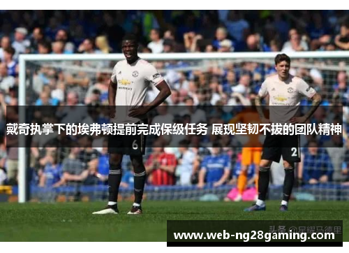 戴奇执掌下的埃弗顿提前完成保级任务 展现坚韧不拔的团队精神